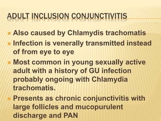 ADULT INCLUSION CONJUNCTIVITIS
 Also caused by Chlamydis trachomatis
 Infection is venerally transmitted instead
of from eye to eye
 Most common in young sexually active
adult with a history of GU infection
probably ongoing with Chlamydia
trachomatis.
 Presents as chronic conjunctivitis with
large follicles and mucopurulent
discharge and PAN
 
