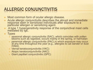 ALLERGIC CONJUNCTIVITIS
 Most common form of ocular allergic disease.
 Acute allergic conjunctivitis describes the abrupt and immediate
response seen in sensitized individuals after exposure to a
particular allergen or sensitizing agent.
 A type 1 hypersensitivity response of the conjunctival mast cells
mediated by IgE.
 Types
 seasonal allergic conjunctivitis (SAC), which coincides with pollen
blooms such as ragweed, occurs mainly in the spring, or harmatan
 perennial allergic conjunctivitis (PAC),in which exposure may occur
at any time throughout the year (e.g., allergies to cat dander or dust
mites).
 Vernal keratoconjunctivitis (VKC)
 Atopic keratoconjunctivitis (AKC)
 Giant papillart conjunctivitis (GPC)
 
