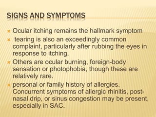 SIGNS AND SYMPTOMS
 Ocular itching remains the hallmark symptom
 tearing is also an exceedingly common
complaint, particularly after rubbing the eyes in
response to itching.
 Others are ocular burning, foreign-body
sensation or photophobia, though these are
relatively rare.
 personal or family history of allergies.
Concurrent symptoms of allergic rhinitis, post-
nasal drip, or sinus congestion may be present,
especially in SAC.
 
