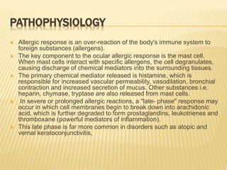 PATHOPHYSIOLOGY
 Allergic response is an over-reaction of the body's immune system to
foreign substances (allergens).
 The key component to the ocular allergic response is the mast cell.
When mast cells interact with specific allergens, the cell degranulates,
causing discharge of chemical mediators into the surrounding tissues.
 The primary chemical mediator released is histamine, which is
responsible for increased vascular permeability, vasodilation, bronchial
contraction and increased secretion of mucus. Other substances i.e.
heparin, chymase, tryptase are also released from mast cells.
 In severe or prolonged allergic reactions, a "late- phase" response may
occur in which cell membranes begin to break down into arachidonic
acid, which is further degraded to form prostaglandins, leukotrienes and
thromboxane (powerful mediators of inflammation).
 This late phase is far more common in disorders such as atopic and
vernal keratoconjunctivitis,
 