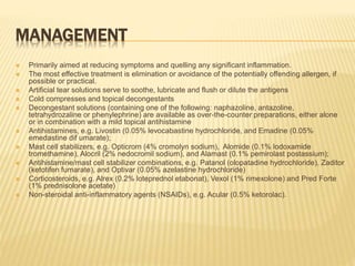 MANAGEMENT
 Primarily aimed at reducing symptoms and quelling any significant inflammation.
 The most effective treatment is elimination or avoidance of the potentially offending allergen, if
possible or practical.
 Artificial tear solutions serve to soothe, lubricate and flush or dilute the antigens
 Cold compresses and topical decongestants
 Decongestant solutions (containing one of the following: naphazoline, antazoline,
tetrahydrozaline or phenylephrine) are available as over-the-counter preparations, either alone
or in combination with a mild topical antihistamine
 Antihistamines, e.g. Livostin (0.05% levocabastine hydrochloride, and Emadine (0.05%
emedastine dif umarate);
 Mast cell stabilizers, e.g. Opticrom (4% cromolyn sodium), Alomide (0.1% lodoxamide
tromethamine), Alocril (2% nedocromil sodium), and Alamast (0.1% pemirolast postassium);
 Antihistamine/mast cell stabilizer combinations, e.g. Patanol (olopatadine hydrochloride), Zaditor
(ketotifen fumarate), and Optivar (0.05% azelastine hydrochloride)
 Corticosteroids, e.g. Alrex (0.2% loteprednol etabonat), Vexol (1% rimexolone) and Pred Forte
(1% prednisolone acetate)
 Non-steroidal anti-inflammatory agents (NSAIDs), e.g. Acular (0.5% ketorolac).
 