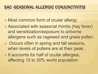 SAC -SEASONAL ALLERGIC CONJUNCTIVITIS
 Most common form of ocular allergy
 Associated with seasonal rhinitis (hay fever)
and sensitization/exposure to airborne
allergens such as ragweed and grass pollen.
 Occurs often in spring and fall seasons,
when levels of pollens are at their peak.
 It accounts for half of ocular allergies,
affecting 10 to 30% world population
 