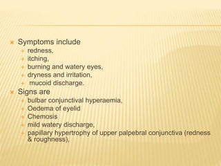  Symptoms include
 redness,
 itching,
 burning and watery eyes,
 dryness and irritation,
 mucoid discharge.
 Signs are
 bulbar conjunctival hyperaemia,
 Oedema of eyelid
 Chemosis
 mild watery discharge,
 papillary hypertrophy of upper palpebral conjunctiva (redness
& roughness),
 
