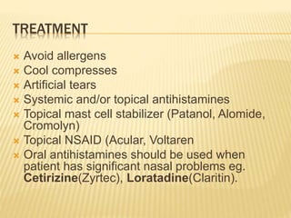 TREATMENT
 Avoid allergens
 Cool compresses
 Artificial tears
 Systemic and/or topical antihistamines
 Topical mast cell stabilizer (Patanol, Alomide,
Cromolyn)
 Topical NSAID (Acular, Voltaren
 Oral antihistamines should be used when
patient has significant nasal problems eg.
Cetirizine(Zyrtec), Loratadine(Claritin).
 