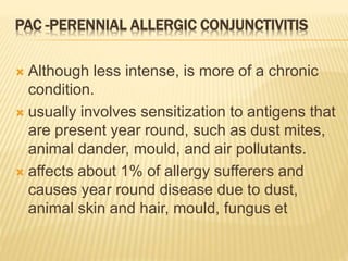 PAC -PERENNIAL ALLERGIC CONJUNCTIVITIS
 Although less intense, is more of a chronic
condition.
 usually involves sensitization to antigens that
are present year round, such as dust mites,
animal dander, mould, and air pollutants.
 affects about 1% of allergy sufferers and
causes year round disease due to dust,
animal skin and hair, mould, fungus et
 