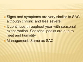  Signs and symptoms are very similar to SAC
although chronic and less severe.
 It continues throughout year with seasonal
exacerbation. Seasonal peaks are due to
heat and humidity.
 Management; Same as SAC
 