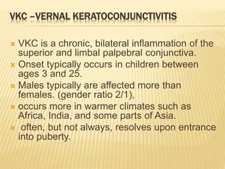 VKC –VERNAL KERATOCONJUNCTIVITIS
 VKC is a chronic, bilateral inflammation of the
superior and limbal palpebral conjunctiva.
 Onset typically occurs in children between
ages 3 and 25.
 Males typically are affected more than
females. (gender ratio 2/1),
 occurs more in warmer climates such as
Africa, India, and some parts of Asia.
 often, but not always, resolves upon entrance
into puberty.
 