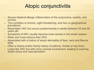Atopic conjunctivitis
 Severe bilateral allergic inflammation of the conjunctiva, eyelids, and
cornea,
 This condition is chronic, sight threatening, and has no geographical
prevalence.
 Resembles VKC but occurs predominantly in adults between 20 and 50
years old.
 Symptoms of AKC usually become more severe in the winter season
 Rarer and more serious than VKC.
 Associated with a history of atopic dermatitis of face, neck and flexure
folds
 Often a history and/or family history of asthma, rhinitis or hay fever.
 Looks like VKC but with more corneal involvement, leading to scarring,
shield ulcers and vascularisation
 