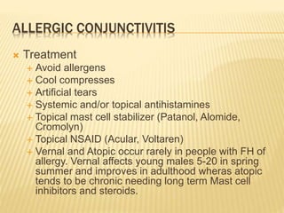ALLERGIC CONJUNCTIVITIS
 Treatment
 Avoid allergens
 Cool compresses
 Artificial tears
 Systemic and/or topical antihistamines
 Topical mast cell stabilizer (Patanol, Alomide,
Cromolyn)
 Topical NSAID (Acular, Voltaren)
 Vernal and Atopic occur rarely in people with FH of
allergy. Vernal affects young males 5-20 in spring
summer and improves in adulthood wheras atopic
tends to be chronic needing long term Mast cell
inhibitors and steroids.
 