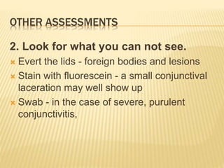 OTHER ASSESSMENTS
2. Look for what you can not see.
 Evert the lids - foreign bodies and lesions
 Stain with fluorescein - a small conjunctival
laceration may well show up
 Swab - in the case of severe, purulent
conjunctivitis,
 