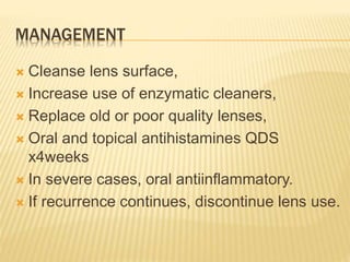MANAGEMENT
 Cleanse lens surface,
 Increase use of enzymatic cleaners,
 Replace old or poor quality lenses,
 Oral and topical antihistamines QDS
x4weeks
 In severe cases, oral antiinflammatory.
 If recurrence continues, discontinue lens use.
 
