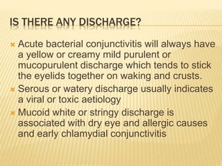 IS THERE ANY DISCHARGE?
 Acute bacterial conjunctivitis will always have
a yellow or creamy mild purulent or
mucopurulent discharge which tends to stick
the eyelids together on waking and crusts.
 Serous or watery discharge usually indicates
a viral or toxic aetiology
 Mucoid white or stringy discharge is
associated with dry eye and allergic causes
and early chlamydial conjunctivitis
 