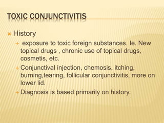 TOXIC CONJUNCTIVITIS
 History
 exposure to toxic foreign substances. Ie. New
topical drugs , chronic use of topical drugs,
cosmetis, etc.
 Conjunctival injection, chemosis, itching,
burning,tearing, follicular conjunctivitis, more on
lower lid.
 Diagnosis is based primarily on history.
 