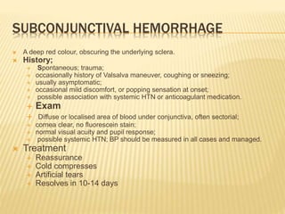 SUBCONJUNCTIVAL HEMORRHAGE
 A deep red colour, obscuring the underlying sclera.
 History;
 Spontaneous; trauma;
 occasionally history of Valsalva maneuver, coughing or sneezing;
 usually asymptomatic;
 occasional mild discomfort, or popping sensation at onset;
 possible association with systemic HTN or anticoagulant medication.
 Exam
 Diffuse or localised area of blood under conjunctiva, often sectorial;
 cornea clear, no fluorescein stain;
 normal visual acuity and pupil response;
 possible systemic HTN; BP should be measured in all cases and managed.
 Treatment
 Reassurance
 Cold compresses
 Artificial tears
 Resolves in 10-14 days
 