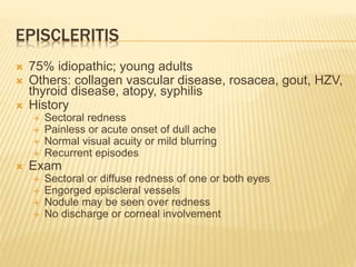 EPISCLERITIS
 75% idiopathic; young adults
 Others: collagen vascular disease, rosacea, gout, HZV,
thyroid disease, atopy, syphilis
 History
 Sectoral redness
 Painless or acute onset of dull ache
 Normal visual acuity or mild blurring
 Recurrent episodes
 Exam
 Sectoral or diffuse redness of one or both eyes
 Engorged episcleral vessels
 Nodule may be seen over redness
 No discharge or corneal involvement
 