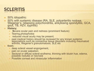 SCLERITIS
 50% idiopathic
 50% with systemic disease (RA, SLE, polyarteritis nodosa,
Wegener’s, relapsing polychondritis, ankylosing spondylitis, GCA,
gout, TB, HZV, syphilis)
 History;
 Severe ocular pain and redness (prominent feature)
 Tearing,photophobia
 reduced visual acuity may be present;
 past medical history should be reviewed for any known systemic
associations such as connective tissue disorders including rheumatoid
arthritis, Wegener's granulomatosis, SLE etc
 Exam;
 deep scleral vessel engorgement,
 pain on ocular palpation;
 Sectoral or diffuse scleral erythema, thinning with bluish hue, edema,
possible nodules or necrosis
 Possible corneal and intraocular inflammation
 