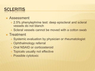 SCLERITIS
 Assessment
 2.5% phenylephrine test: deep episcleral and scleral
vessels do not blanch
 Scleral vessels cannot be moved with a cotton swab
 Treatment
 Systemic evaluation by physician or rheumatologist
 Ophthalmology referral
 Oral NSAID or corticosteroid
 Topicals usually not effective
 Possible cytotoxic
 