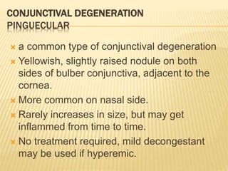 CONJUNCTIVAL DEGENERATION
PINGUECULAR
 a common type of conjunctival degeneration
 Yellowish, slightly raised nodule on both
sides of bulber conjunctiva, adjacent to the
cornea.
 More common on nasal side.
 Rarely increases in size, but may get
inflammed from time to time.
 No treatment required, mild decongestant
may be used if hyperemic.
 