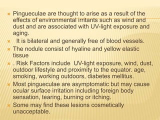  Pingueculae are thought to arise as a result of the
effects of environmental irritants such as wind and
dust and are associated with UV-light exposure and
aging.
 It is bilateral and generally free of blood vessels.
 The nodule consist of hyaline and yellow elastic
tissue
 . Risk Factors include UV-light exposure, wind, dust,
outdoor lifestyle and proximity to the equator. age,
smoking, working outdoors, diabetes mellitus.
 Most pingueculae are asymptomatic but may cause
ocular surface irritation including foreign body
sensation, tearing, burning or itching.
 Some may find these lesions cosmetically
unacceptable.
 