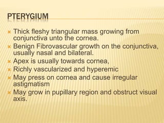 PTERYGIUM
 Thick fleshy triangular mass growing from
conjunctiva unto the cornea.
 Benign Fibrovascular growth on the conjunctiva,
usually nasal and bilateral.
 Apex is usually towards cornea,
 Richly vascularized and hyperemic
 May press on cornea and cause irregular
astigmatism
 May grow in pupillary region and obstruct visual
axis.
 