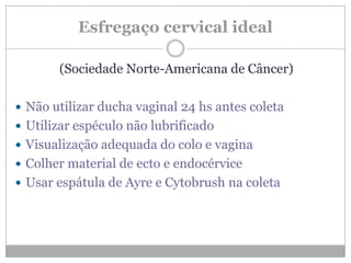 Esfregaço cervical ideal
(Sociedade Norte-Americana de Câncer)
 Não utilizar ducha vaginal 24 hs antes coleta
 Utilizar espéculo não lubrificado
 Visualização adequada do colo e vagina
 Colher material de ecto e endocérvice
 Usar espátula de Ayre e Cytobrush na coleta
 
