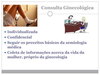 Consulta Ginecológica
 Individualizada
 Confidencial
 Seguir os preceitos básicos da semiologia
médica
 Coleta de informações acerca da vida da
mulher, próprio da ginecologia
 