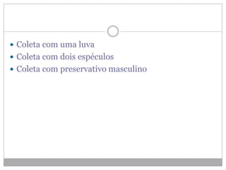  Coleta com uma luva
 Coleta com dois espéculos
 Coleta com preservativo masculino
 