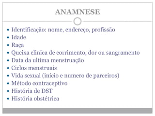 ANAMNESE
 Identificação: nome, endereço, profissão
 Idade
 Raça
 Queixa clinica de corrimento, dor ou sangramento
 Data da ultima menstruação
 Ciclos menstruais
 Vida sexual (início e numero de parceiros)
 Método contraceptivo
 História de DST
 História obstétrica
 