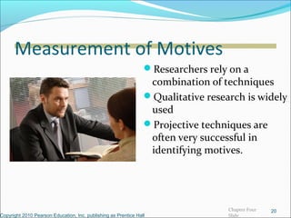 Measurement of Motives
Researchers rely on a
combination of techniques
Qualitative research is widely
used
Projective techniques are
often very successful in
identifying motives.
Copyright 2010 Pearson Education, Inc. publishing as Prentice Hall
20Chapter Four
Slide
 