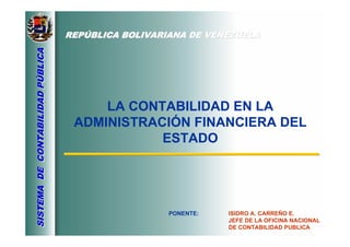 REPREPÚÚBLICA BOLIVARIANA DE VENEZUELABLICA BOLIVARIANA DE VENEZUELA
SISTEMADECONTABILIDADPÚBLICASISTEMADECONTABILIDADPÚBLICA
LA CONTABILIDAD EN LA
ADMINISTRACIÓN FINANCIERA DEL
ESTADO
PONENTE: ISIDRO A. CARREÑO E.
JEFE DE LA OFICINA NACIONAL
DE CONTABILIDAD PUBLICA
 
