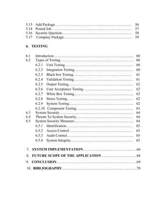 5.13 Add Package……………………………………………………… 56
5.14 Posted Job………………………………………………………… 57
5.16 Security Question…………………………………………………. 58
5.17 Company Package………………………………………………... 59
6. TESTING
6.1 Introduction………………………………………………………... 60
6.2 Types of Testing……………………………………………………
6.2.1 Unit Testing………………………………………...………
6.2.2 Integration Testing…………………………………………
6.2.3 Black box Testing…………………………………………
6.2.4 Validation Testing…………………………………….……
6.2.5 Output Testing…………………………………………...…
6.2.6 User Acceptance Testing………………………………...…
6.2.7 White Box Testing………………………….........................
6.2.8 Stress Testing………………………………………………
6.2.9 System Testing……………………………………………..
6.2.10 Component Testing……………………………………..…
60
60
60
61
61
62
62
62
62
62
63
6.3 System Security……………………………………………….…… 64
6.4 Threats To System Security…………………………………..…… 64
6.5 System Security Measures………………………………………….
6.5.1 Identification…………………………………………….…
6.5.2 Access Control………………………………………..……
6.5.3 Audit Control………………………………………….……
6.5.4 System Integrity……………………………………………
64
65
65
65
65
7. SYSTEM IMPLEMENTATION………………………………...……66
8. FUTURE SCOPE OF THE APPLICATION…………………...……68
9. CONCLUSION……….…………………...……………………...…….69
10. BIBLIOGRAPHY………………………..……………………...…….70
 