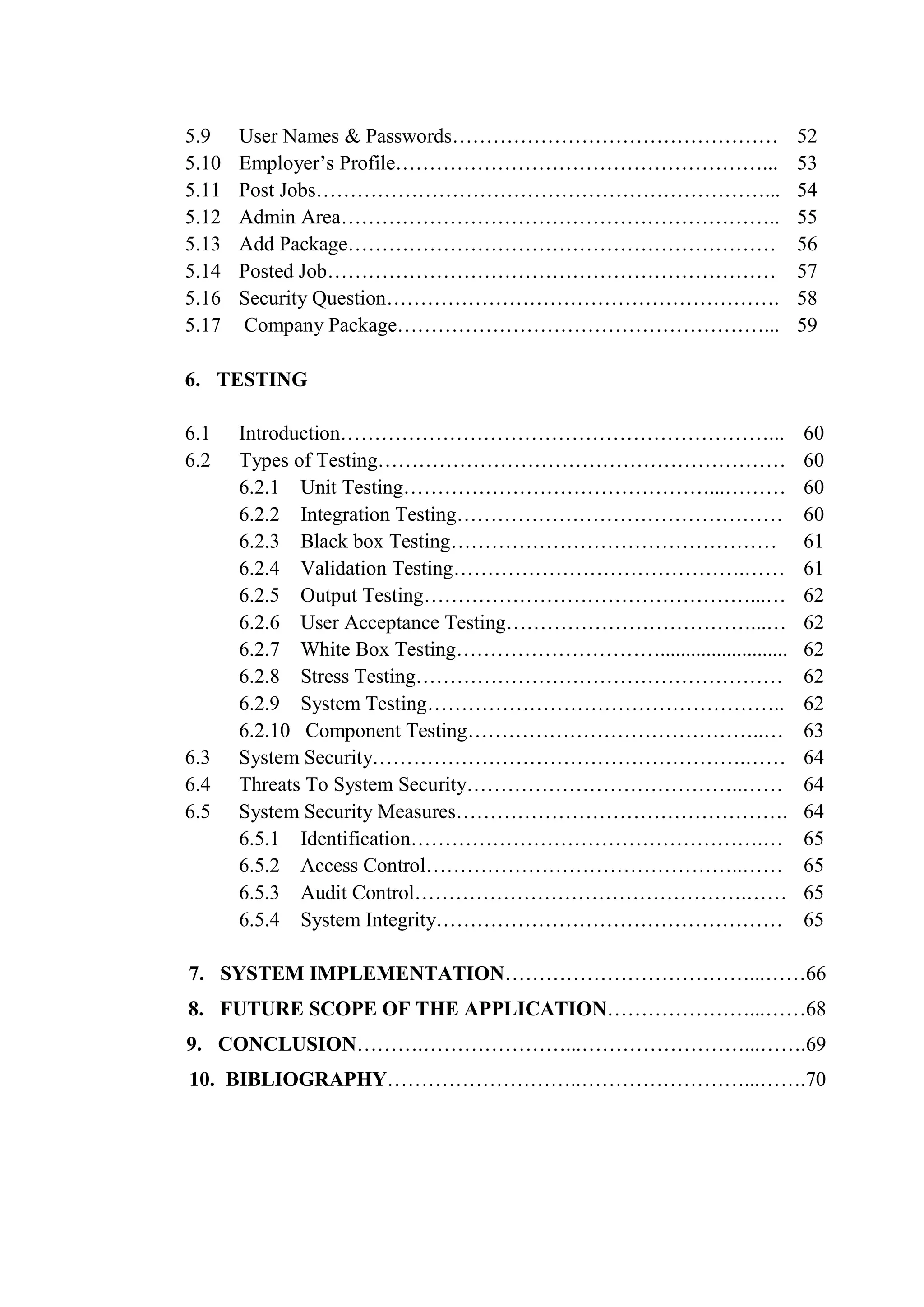 5.9 User Names & Passwords………………………………………… 52
5.10 Employer’s Profile………………………………………………... 53
5.11 Post Jobs…………………………………………………………... 54
5.12 Admin Area……………………………………………………….. 55
5.13 Add Package……………………………………………………… 56
5.14 Posted Job………………………………………………………… 57
5.16 Security Question…………………………………………………. 58
5.17 Company Package………………………………………………... 59
6. TESTING
6.1 Introduction………………………………………………………... 60
6.2 Types of Testing……………………………………………………
6.2.1 Unit Testing………………………………………...………
6.2.2 Integration Testing…………………………………………
6.2.3 Black box Testing…………………………………………
6.2.4 Validation Testing…………………………………….……
6.2.5 Output Testing…………………………………………...…
6.2.6 User Acceptance Testing………………………………...…
6.2.7 White Box Testing………………………….........................
6.2.8 Stress Testing………………………………………………
6.2.9 System Testing……………………………………………..
6.2.10 Component Testing……………………………………..…
60
60
60
61
61
62
62
62
62
62
63
6.3 System Security……………………………………………….…… 64
6.4 Threats To System Security…………………………………..…… 64
6.5 System Security Measures………………………………………….
6.5.1 Identification…………………………………………….…
6.5.2 Access Control………………………………………..……
6.5.3 Audit Control………………………………………….……
6.5.4 System Integrity……………………………………………
64
65
65
65
65
7. SYSTEM IMPLEMENTATION………………………………...……66
8. FUTURE SCOPE OF THE APPLICATION…………………...……68
9. CONCLUSION……….…………………...……………………...…….69
10. BIBLIOGRAPHY………………………..……………………...…….70
 