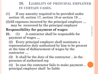 20. LIABILITY OF PRINCIPAL EMPLOYER
IN CERTAIN CASES.
(1) If any amenity required to be provided under
section 16, section 17, section 18 or section 19 ...
(2)All expenses incurred by the principal employer …
may be recovered by the principal employer
Responsibility for payment of wages
21. (1) A contractor shall be responsible for
payment of wages …
(2) Every principal employer shall nominate a
representative duly authorised by him to be present
at the time of disbursement of wages by the
contractor …
(3) It shall be the duty of the contractor .. in the
presence of authorized rep
(4) In case the contractor fails to make payment ..
principal employer shall be liable
LohithShetty
 