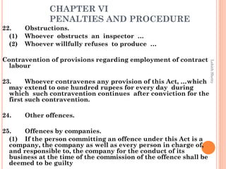 CHAPTER VI
PENALTIES AND PROCEDURE
22. Obstructions.
(1) Whoever obstructs an inspector …
(2) Whoever willfully refuses to produce …
Contravention of provisions regarding employment of contract
labour
23. Whoever contravenes any provision of this Act, …which
may extend to one hundred rupees for every day during
which such contravention continues after conviction for the
first such contravention.
24. Other offences.
25. Offences by companies.
(1) If the person committing an offence under this Act is a
company, the company as well as every person in charge of,
and responsible to, the company for the conduct of its
business at the time of the commission of the offence shall be
deemed to be guilty
LohithShetty
 