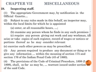 CHAPTER VII MISCELLANEOUS
28. Inspecting staff.
(1) The appropriate Government may, by notification in the
Official Gazette…
(2) Subject to any rules made in this behalf, an inspector may,
within the local limits for which he is appointed
(a) enter, at all reasonable hours, …;
(b) examine any person whom he finds in any such premises
(c) require any person giving out work and any workman, (d)
seize or take copies of such register, record of wages or notices or
portions thereof as he may consider relevant
(e) exercise such other powers as may be prescribed.
(3) Any person required to produce any document or thing or to
give any information … within the meaning of section 175 and
section 176 of the Indian Penal Code (45 of 1860).
(4) The provisions of the Code of Criminal Procedure, 1898 (5 of
1898), shall, so far as may be, … warrant issued under section 98
of the said Code.
LohithShetty
 