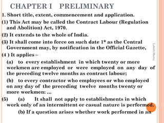 CHAPTER I PRELIMINARY
1. Short title, extent, commencement and application.
(1) This Act may be called the Contract Labour (Regulation
and Abolition) Act, 1970.
(2) It extends to the whole of India.
(3) It shall come into force on such date 1* as the Central
Government may, by notification in the Official Gazette,
(4 ) It applies –
(a) to every establishment in which twenty or more
workmen are employed or were employed on any day of
the preceding twelve months as contract labour;
(b) to every contractor who employees or who employed
on any day of the preceding twelve months twenty or
more workmen: …
(5) (a) It shall not apply to establishments in which
work only of an intermittent or casual nature is performed.
(b) If a question arises whether work performed in an
LohithShetty
 