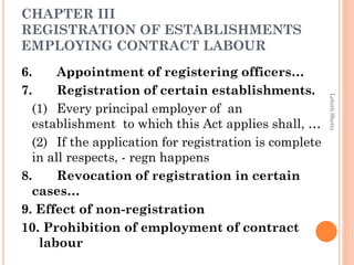 CHAPTER III
REGISTRATION OF ESTABLISHMENTS
EMPLOYING CONTRACT LABOUR
6. Appointment of registering officers…
7. Registration of certain establishments.
(1) Every principal employer of an
establishment to which this Act applies shall, …
(2) If the application for registration is complete
in all respects, - regn happens
8. Revocation of registration in certain
cases…
9. Effect of non-registration
10. Prohibition of employment of contract
labour
LohithShetty
 