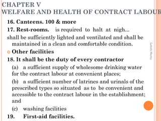 CHAPTER V
WELFARE AND HEALTH OF CONTRACT LABOUR
16. Canteens. 100 & more
17. Rest-rooms. is required to halt at nigh...
shall be sufficiently lighted and ventilated and shall be
maintained in a clean and comfortable condition.
 Other facilities
18. It shall be the duty of every contractor
(a) a sufficient supply of wholesome drinking water
for the contract labour at convenient places;
(b) a sufficient number of latrines and urinals of the
prescribed types so situated as to be convenient and
accessible to the contract labour in the establishment;
and
(c) washing facilities
19. First-aid facilities.
LohithShetty
 