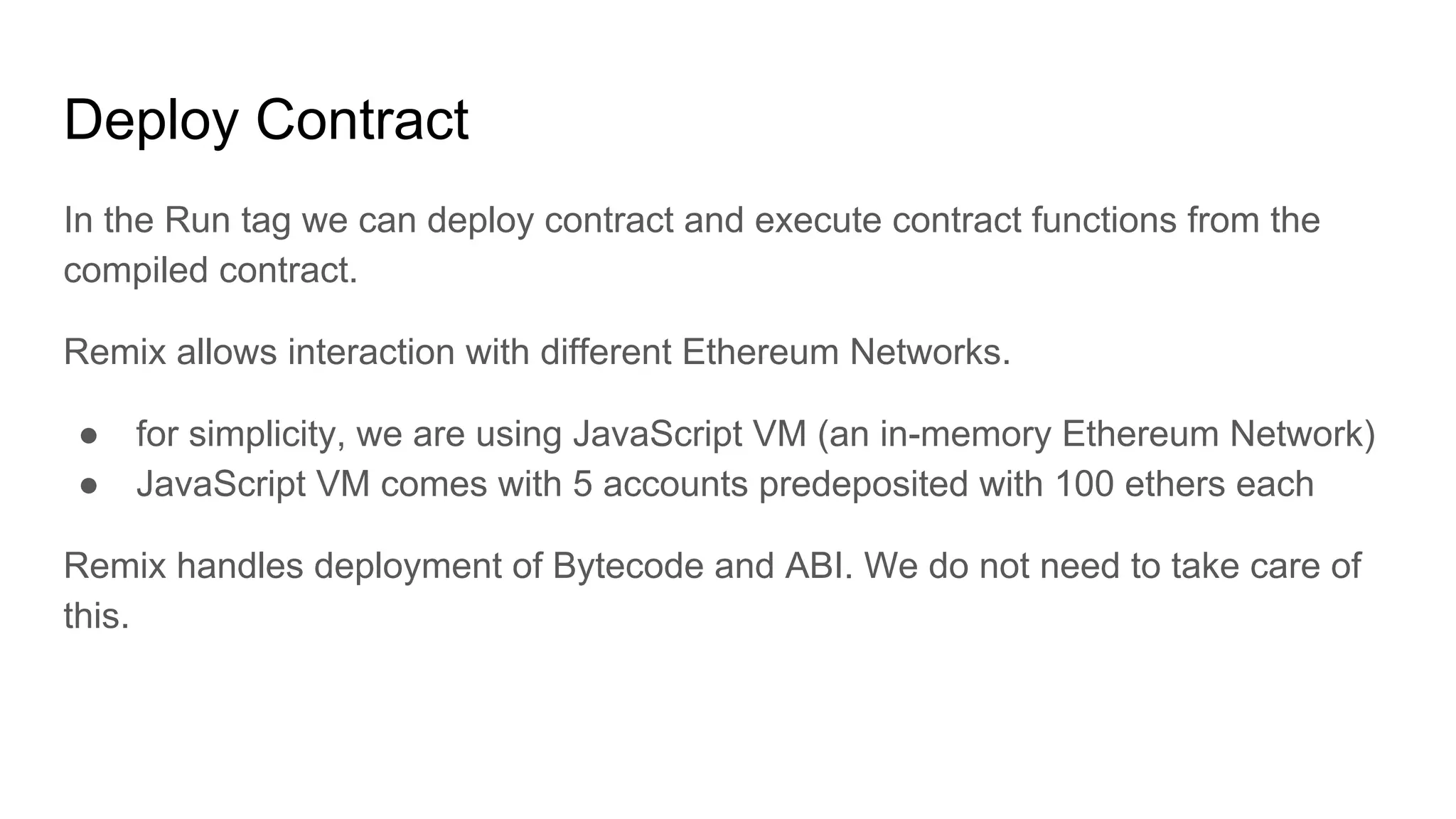 Deploy Contract
In the Run tag we can deploy contract and execute contract functions from the
compiled contract.
Remix allows interaction with different Ethereum Networks.
● for simplicity, we are using JavaScript VM (an in-memory Ethereum Network)
● JavaScript VM comes with 5 accounts predeposited with 100 ethers each
Remix handles deployment of Bytecode and ABI. We do not need to take care of
this.
 