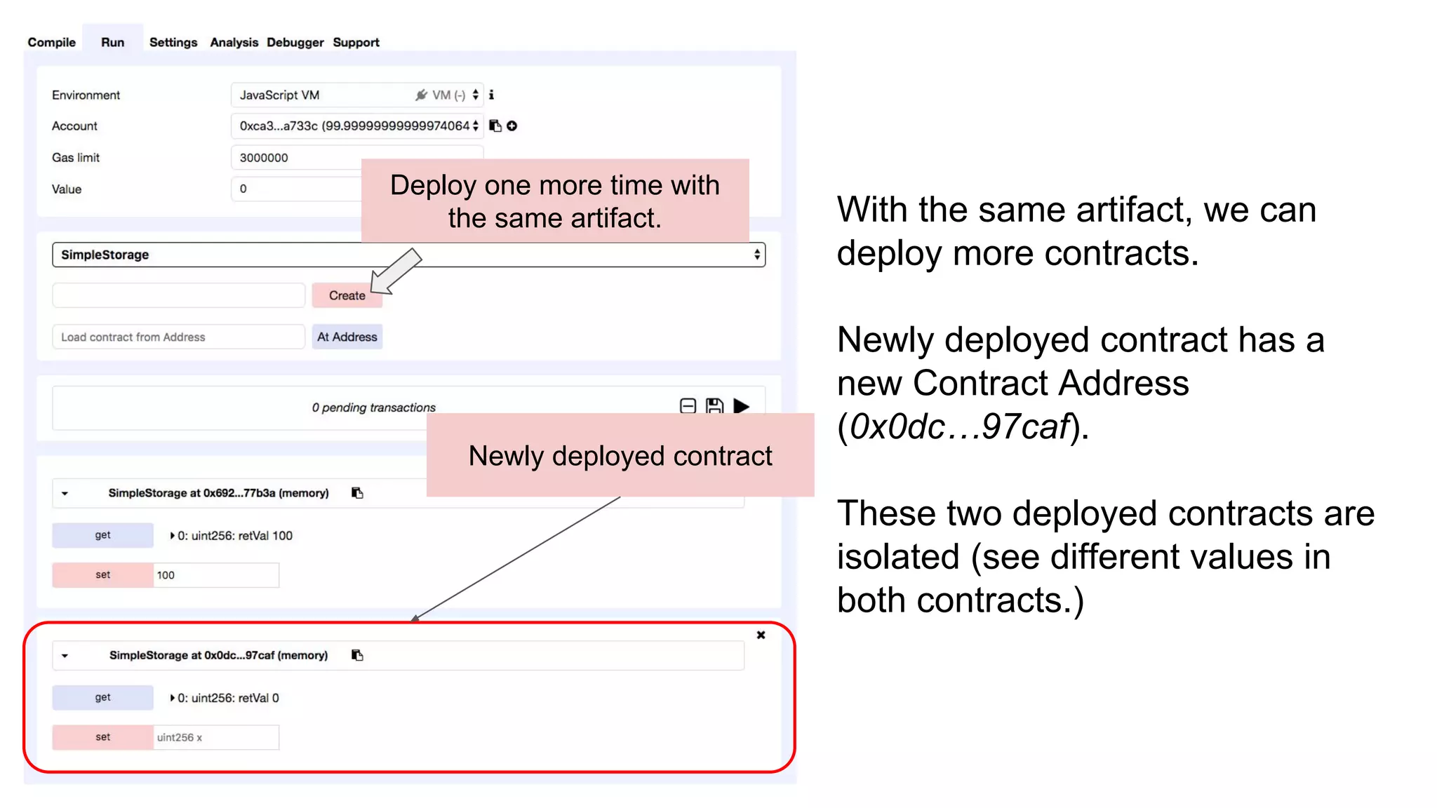 Deploy one more time with
the same artifact.
Newly deployed contract
With the same artifact, we can
deploy more contracts.
Newly deployed contract has a
new Contract Address
(0x0dc…97caf).
These two deployed contracts are
isolated (see different values in
both contracts.)
 
