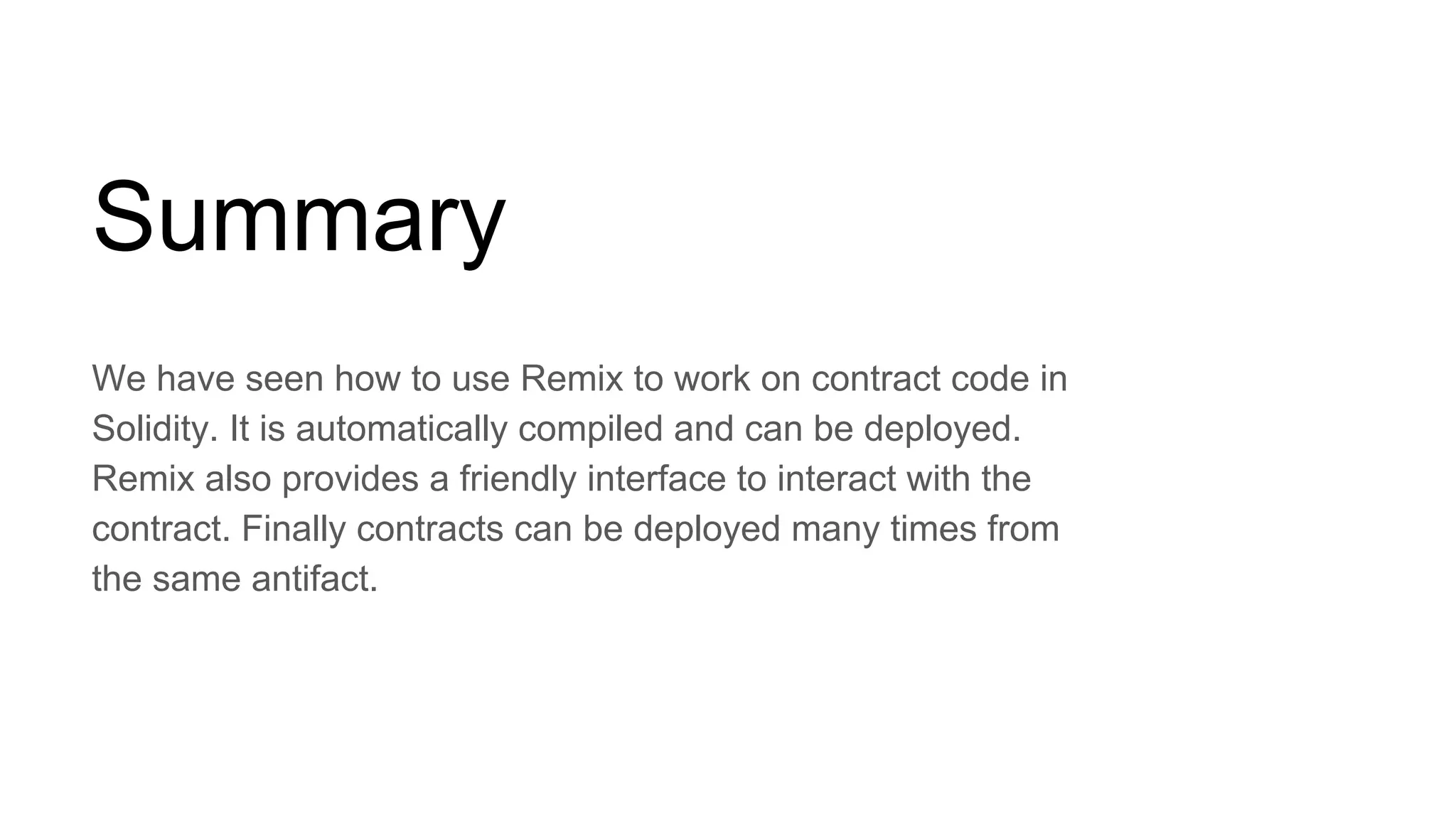 Summary
We have seen how to use Remix to work on contract code in
Solidity. It is automatically compiled and can be deployed.
Remix also provides a friendly interface to interact with the
contract. Finally contracts can be deployed many times from
the same antifact.
 