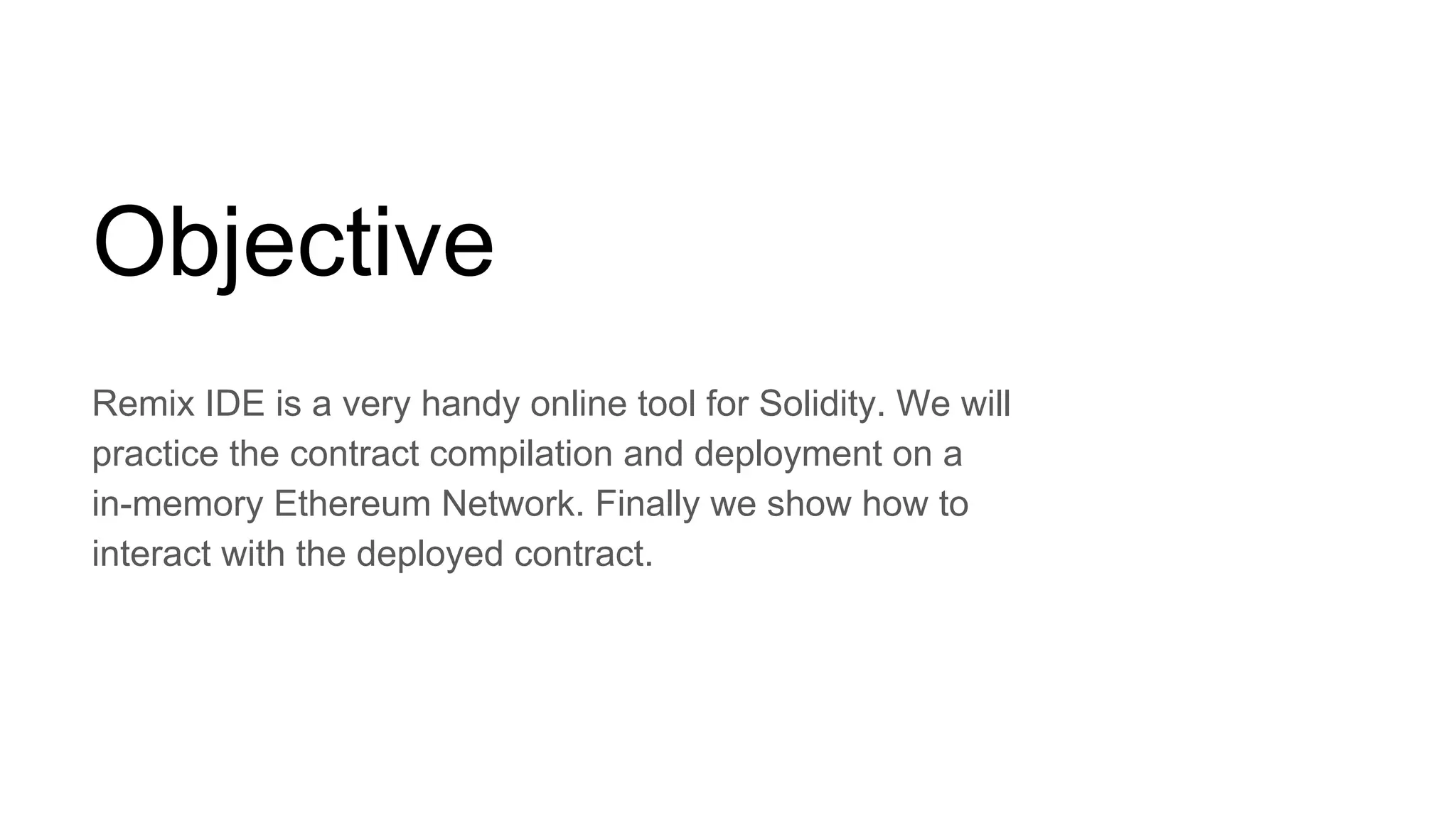 Objective
Remix IDE is a very handy online tool for Solidity. We will
practice the contract compilation and deployment on a
in-memory Ethereum Network. Finally we show how to
interact with the deployed contract.
 