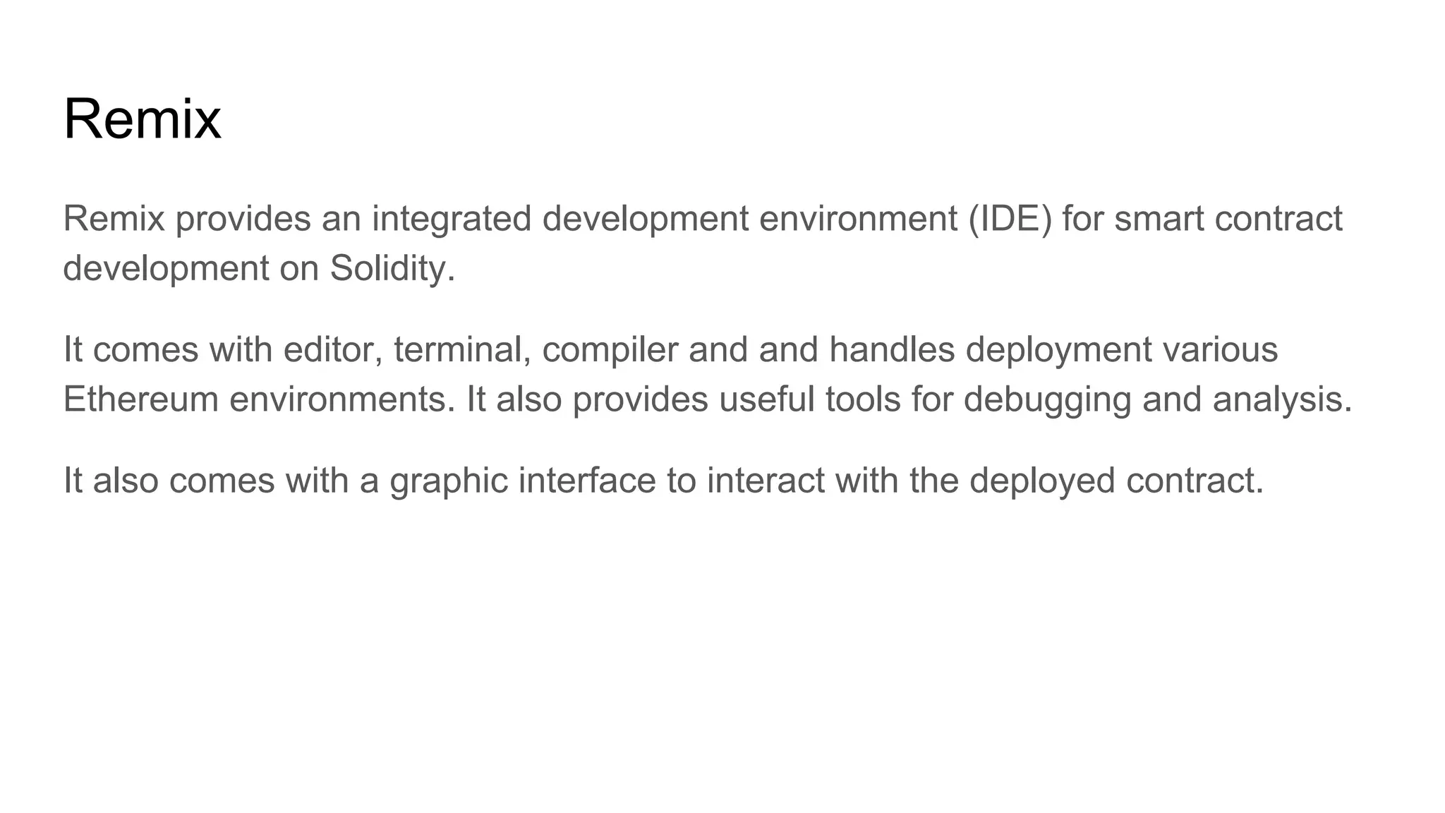 Remix
Remix provides an integrated development environment (IDE) for smart contract
development on Solidity.
It comes with editor, terminal, compiler and and handles deployment various
Ethereum environments. It also provides useful tools for debugging and analysis.
It also comes with a graphic interface to interact with the deployed contract.
 