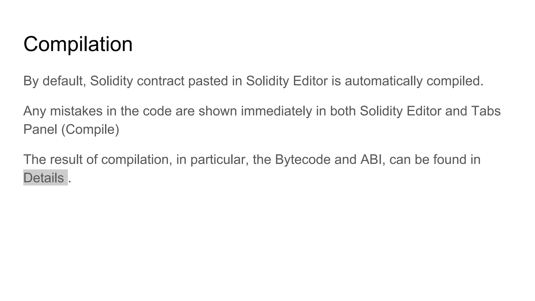 Compilation
By default, Solidity contract pasted in Solidity Editor is automatically compiled.
Any mistakes in the code are shown immediately in both Solidity Editor and Tabs
Panel (Compile)
The result of compilation, in particular, the Bytecode and ABI, can be found in
Details .
 