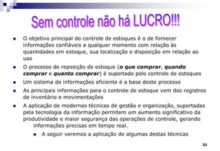 33
 O objetivo principal do controle de estoques é o de fornecer
informações confiáveis a qualquer momento com relação às
quantidades em estoque, sua localização e disposição em relação ao
uso
 O processo de reposição de estoque (o que comprar, quando
comprar e quanto comprar) é suportado pelo controle de estoques
 Um sistema de informações eficiente é a base deste processo
 As principais informações para o controle de estoque vem dos registros
de inventário e movimentações
 A aplicação de modernas técnicas de gestão e organização, suportadas
pela tecnologia da informação permitem um aumento significativo da
produtividade e maior segurança das operações de controle, gerando
informações precisas em tempo real.
 A seguir veremos a aplicação de algumas destas técnicas
 