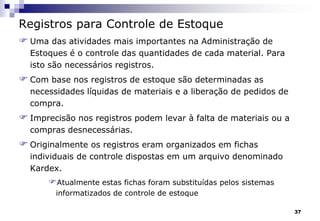 37
Registros para Controle de Estoque
 Uma das atividades mais importantes na Administração de
Estoques é o controle das quantidades de cada material. Para
isto são necessários registros.
 Com base nos registros de estoque são determinadas as
necessidades líquidas de materiais e a liberação de pedidos de
compra.
 Imprecisão nos registros podem levar à falta de materiais ou a
compras desnecessárias.
 Originalmente os registros eram organizados em fichas
individuais de controle dispostas em um arquivo denominado
Kardex.
Atualmente estas fichas foram substituídas pelos sistemas
informatizados de controle de estoque
 