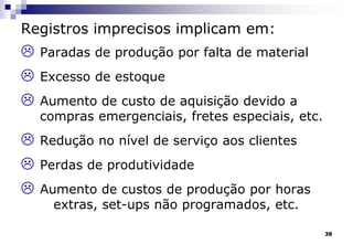 38
Registros imprecisos implicam em:
 Paradas de produção por falta de material
 Excesso de estoque
 Aumento de custo de aquisição devido a
compras emergenciais, fretes especiais, etc.
 Redução no nível de serviço aos clientes
 Perdas de produtividade
 Aumento de custos de produção por horas
extras, set-ups não programados, etc.
 