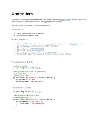 Controllers 
Controller is a JavaScript constructor function that is used to augment the Angular Scope. Controllers are the place 
where we define our application behaviors by defining properties and functions. 
$controller service is responsible for instantiating controllers. 
Use controllers to: 
 Set up the initial state of the $scope object. 
 Add behavior to the $scope object. 
Do not use controllers to: 
 Manipulate DOM — Controllers should contain only Application logic. Angular has databinding for most 
cases and directives to encapsulate manual DOM manipulation. 
 Format input — Use angular form controls instead. 
 Filter output — Use angular filters instead. 
 Share code or state across controllers — Use angular services instead. 
 Manage the life-cycle of other components (for example, to create service instances). 
Property Initialization in Controller 
Action declaration in Controller 
 