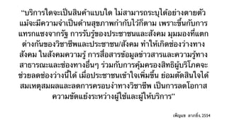 “บริการใดจะเป็นสินค้าแบบใด ไม่สามารถระบุได้อย่างตายตัว
แม้จะมีความจําเป็นด้านสุขภาพกํากับไว้ก็ตาม เพราะขึ้นกับการ
แทรกแซงจากรัฐ การรับรู้ของประชาชนและสังคม มุมมองที่แตก
 ต่างกันของวิชาชีพและประชาชน/สังคม ทําให้เกิดช่องว่างทาง
สังคม ในสังคมความรู้ การสื่อสารข้อมูลข่าวสารและความรู้ทาง
สาธารณะและช่องทางอื่นๆ ร่วมกับการคุ้มครองสิทธิผู้บริโภคจะ
ช่วยลดช่องว่างนี้ได้ เมื่อประชาชนเข้าใจเพิ่มขึ้น ย่อมตัดสินใจได้
สมเหตุสมผลและลดการครอบงําทางวิชาชีพ เป็นการลดโอกาส
          ความขัดแย้งระหว่างผู้ใช้และผู้ให้บริการ”

                                                    เพ็ญแข ลาภยิ่ง, 2554
 