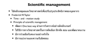 Scientiﬁc management
•   ใช้หลักเหตุผลและวิทยาศาสตร์เพื่อปรับปรุงประสิทธิภาพของบุคลากร
•   Frederick W.Taylor
    • Time - and - motion study
    • Principle of scientiﬁc management
        •   พัฒนา One best way ผ่านการวิเคราะห์อย่างมีหลักเกณฑ์
        •   ใช้วิธีการทางวิทยาศาสตร์ในการคัดเลือก ฝึกหัด สอน และพัฒนาคนงาน
        •   มีการร่วมมือกับคนงานอย่างจริงใจ
        •   มีการแบ่งงานและความรับผิดชอบ
 